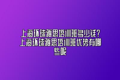 上海环球雅思培训班多少钱？上海环球雅思培训班优势有哪些呢