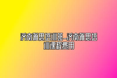 济南雅思培训班_济南雅思培训课程费用