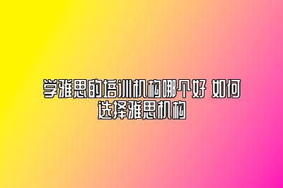 学雅思的培训机构哪个好 如何选择雅思机构