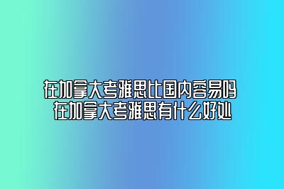 在加拿大考雅思比国内容易吗 在加拿大考雅思有什么好处