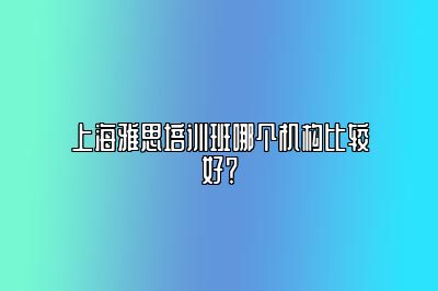 上海雅思培训班哪个机构比较好？