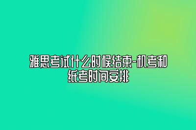 雅思考试什么时候结束-机考和纸考时间安排