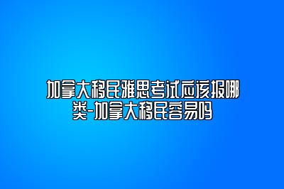 加拿大移民雅思考试应该报哪类-加拿大移民容易吗