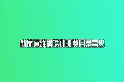 新航道雅思培训班费用是多少