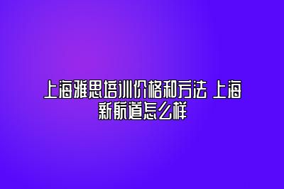 上海雅思培训价格和方法 上海新航道怎么样