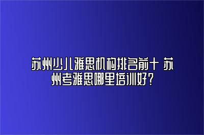 苏州少儿雅思机构排名前十 苏州考雅思哪里培训好？