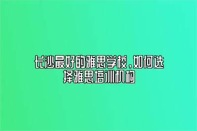 长沙最好的雅思学校，如何选择雅思培训机构