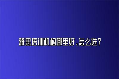 雅思培训机构哪里好，怎么选？