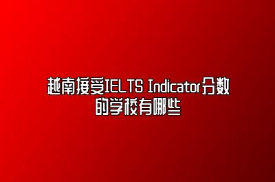 越南接受IELTS Indicator分数的学校有哪些