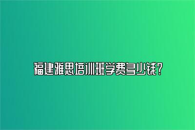 福建雅思培训班学费多少钱？