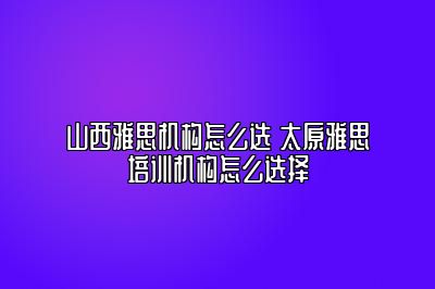 山西雅思机构怎么选 太原雅思培训机构怎么选择