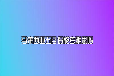 马来西亚五月份能考雅思吗