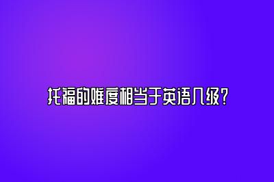 托福的难度相当于英语几级？