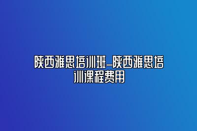 陕西雅思培训班_陕西雅思培训课程费用