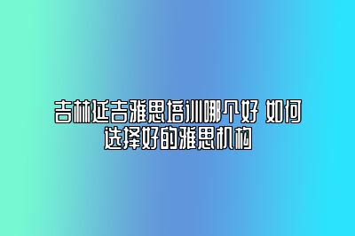 吉林延吉雅思培训哪个好 如何选择好的雅思机构