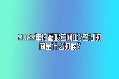 2022年托福报考网址？考试时间是什么时候？