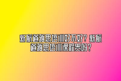 新航道雅思培训好不好? 新航道雅思培训课程贵吗？