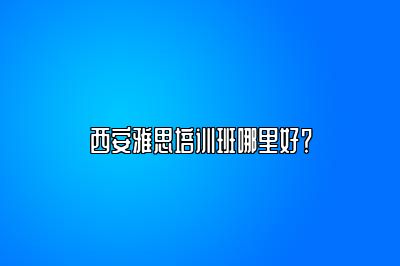 西安雅思培训班哪里好？