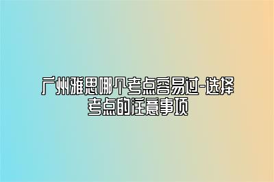 广州雅思哪个考点容易过-选择考点的注意事项