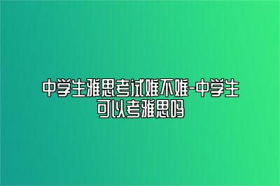 中学生雅思考试难不难-中学生可以考雅思吗