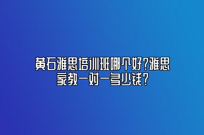 黄石雅思培训班哪个好？雅思家教一对一多少钱？