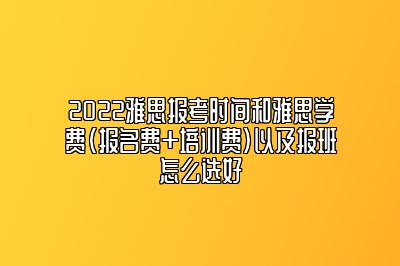 2022雅思报考时间和雅思学费（报名费+培训费）以及报班怎么选好