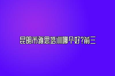 昆明市雅思培训哪个好？前三