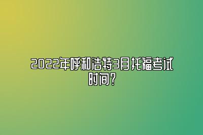 2022年呼和浩特3月托福考试时间？
