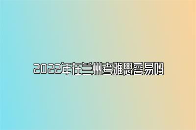 2022年在兰州考雅思容易吗