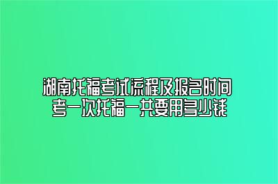 湖南托福考试流程及报名时间 考一次托福一共要用多少钱