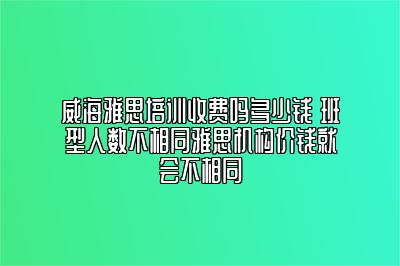 威海雅思培训收费吗多少钱 班型人数不相同雅思机构价钱就会不相同