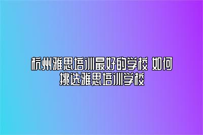 杭州雅思培训最好的学校 如何挑选雅思培训学校