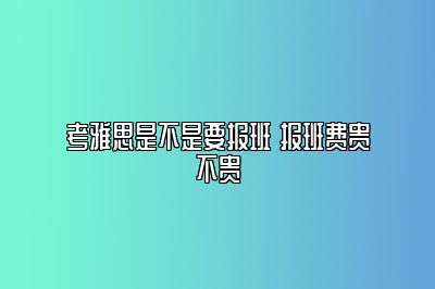 考雅思是不是要报班 报班费贵不贵