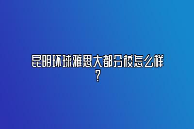 昆明环球雅思大都分校怎么样？