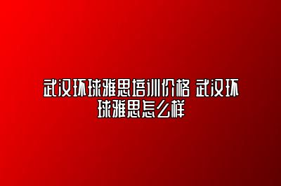 武汉环球雅思培训价格 武汉环球雅思怎么样