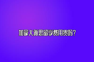 加拿大雅思留学费用贵吗？