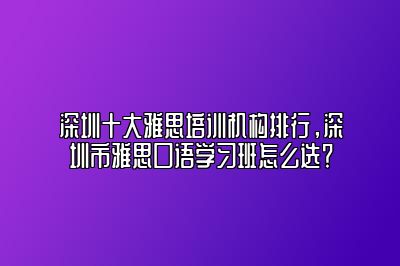 深圳十大雅思培训机构排行，深圳市雅思口语学习班怎么选？