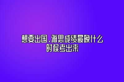 想要出国，雅思成绩最晚什么时候考出来