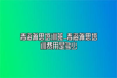 青海雅思培训班_青海雅思培训费用是多少