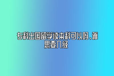 专科出国留学读本科可以吗，雅思要几级 