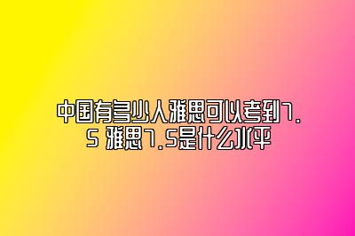 中国有多少人雅思可以考到7.5 雅思7.5是什么水平