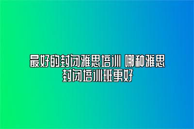 最好的封闭雅思培训 哪种雅思封闭培训班更好