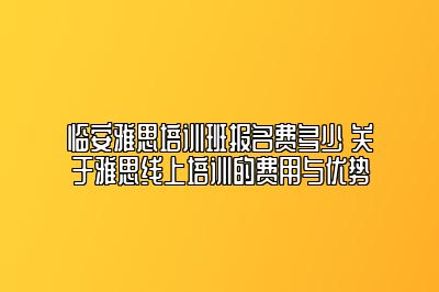 临安雅思培训班报名费多少 关于雅思线上培训的费用与优势