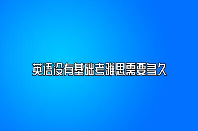 英语没有基础考雅思需要多久