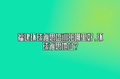 福建环球雅思培训班哪里好，环球雅思地址？