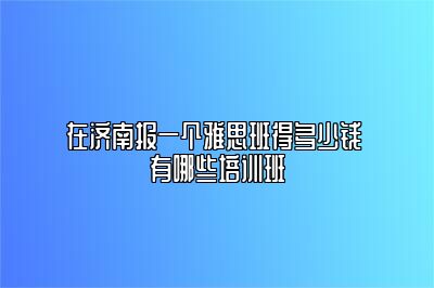 在济南报一个雅思班得多少钱 有哪些培训班