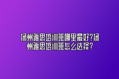 扬州雅思培训班哪里最好？扬州雅思培训班怎么选择？