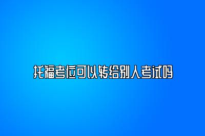 托福考位可以转给别人考试吗