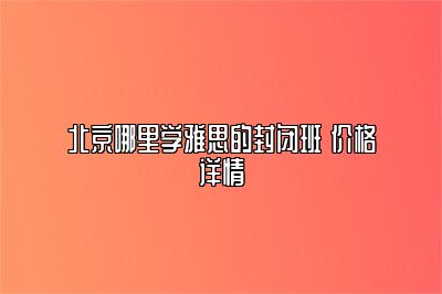 北京哪里学雅思的封闭班 价格详情