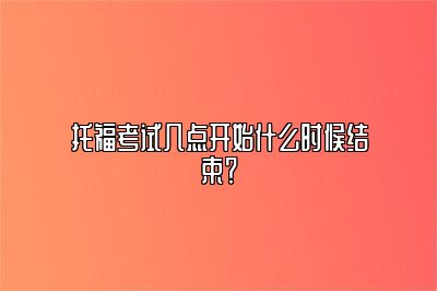 托福考试几点开始什么时候结束？